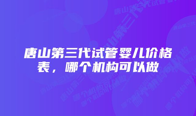 唐山第三代试管婴儿价格表，哪个机构可以做