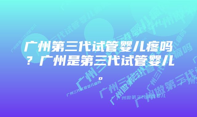 广州第三代试管婴儿疼吗？广州是第三代试管婴儿。