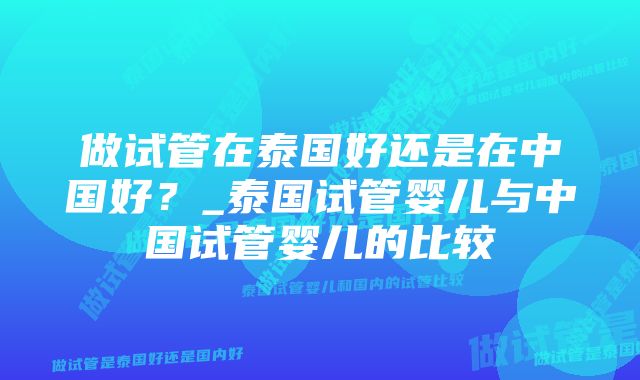 做试管在泰国好还是在中国好？_泰国试管婴儿与中国试管婴儿的比较