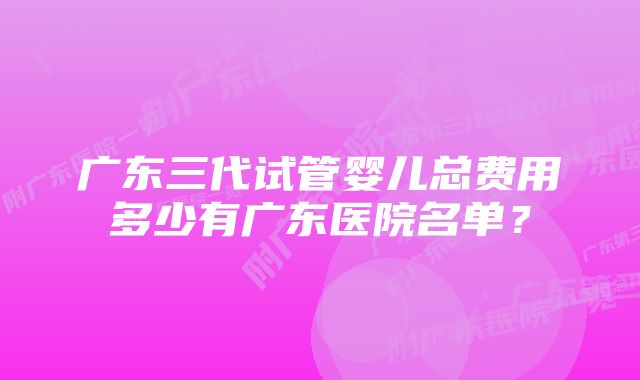 广东三代试管婴儿总费用多少有广东医院名单？