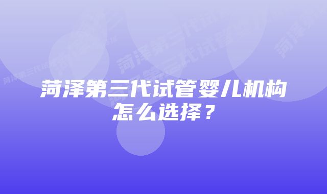 菏泽第三代试管婴儿机构怎么选择？