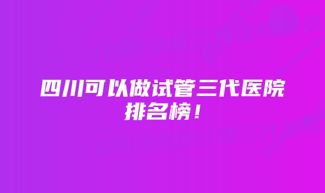 四川可以做试管三代医院排名榜！