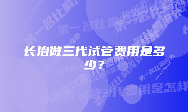 长治做三代试管费用是多少？