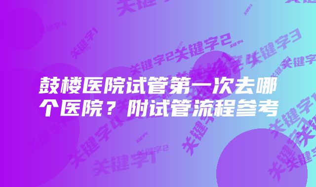 鼓楼医院试管第一次去哪个医院？附试管流程参考