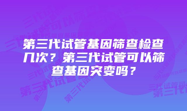 第三代试管基因筛查检查几次？第三代试管可以筛查基因突变吗？