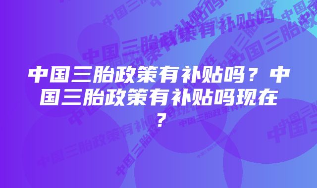 中国三胎政策有补贴吗？中国三胎政策有补贴吗现在？