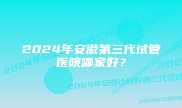 2024年安徽第三代试管医院哪家好？