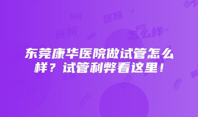 东莞康华医院做试管怎么样？试管利弊看这里！