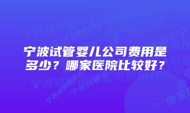 宁波试管婴儿公司费用是多少？哪家医院比较好？