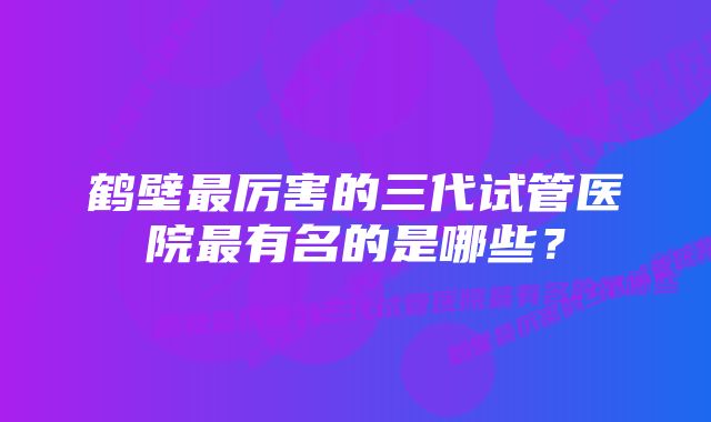 鹤壁最厉害的三代试管医院最有名的是哪些？