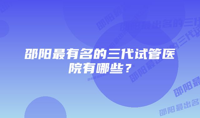 邵阳最有名的三代试管医院有哪些？