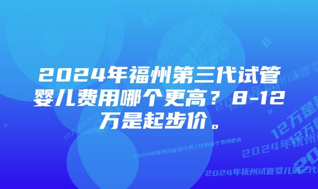 2024年福州第三代试管婴儿费用哪个更高？8-12万是起步价。