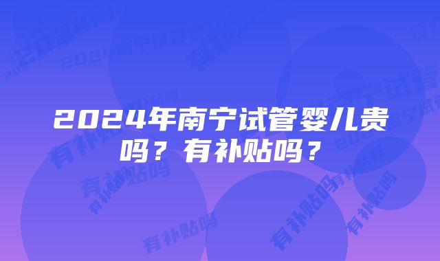 2024年南宁试管婴儿贵吗？有补贴吗？