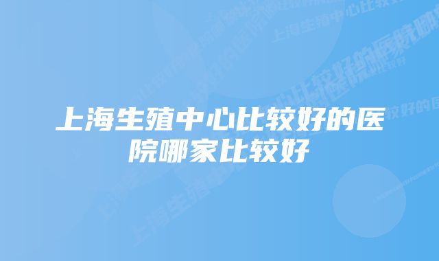 上海生殖中心比较好的医院哪家比较好