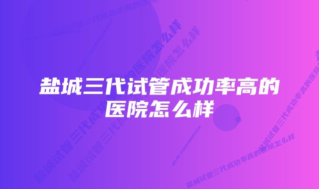 盐城三代试管成功率高的医院怎么样