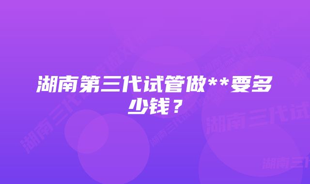 湖南第三代试管做**要多少钱？