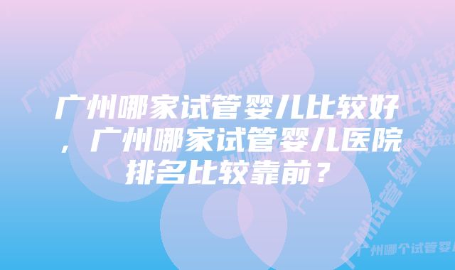 广州哪家试管婴儿比较好，广州哪家试管婴儿医院排名比较靠前？