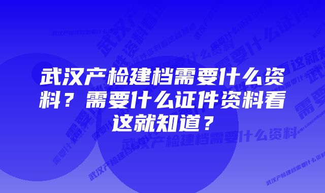 武汉产检建档需要什么资料？需要什么证件资料看这就知道？