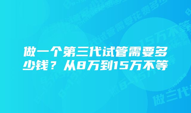 做一个第三代试管需要多少钱？从8万到15万不等