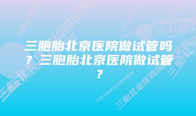 三胞胎北京医院做试管吗？三胞胎北京医院做试管？