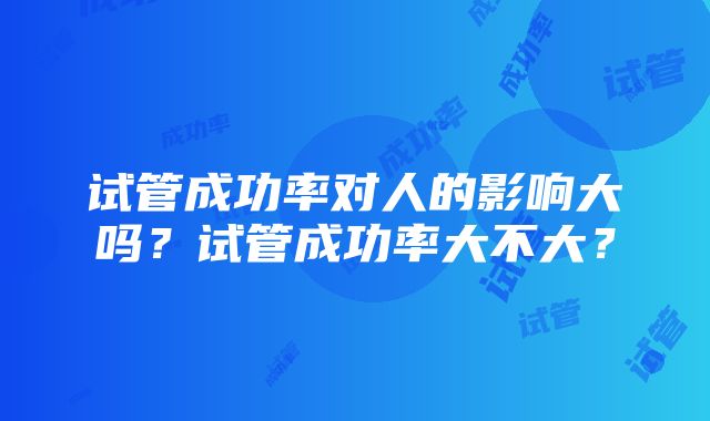 试管成功率对人的影响大吗？试管成功率大不大？