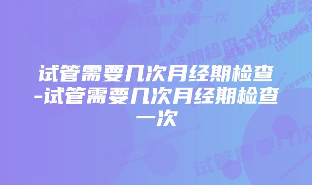 试管需要几次月经期检查-试管需要几次月经期检查一次