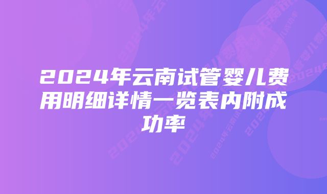 2024年云南试管婴儿费用明细详情一览表内附成功率