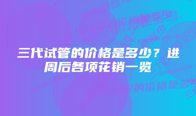 三代试管的价格是多少？进周后各项花销一览