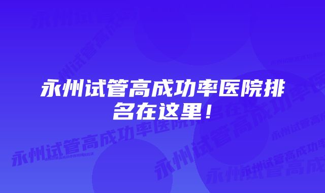 永州试管高成功率医院排名在这里！