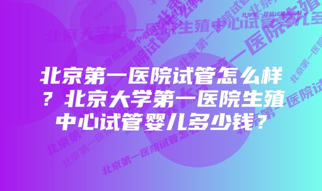 北京第一医院试管怎么样？北京大学第一医院生殖中心试管婴儿多少钱？