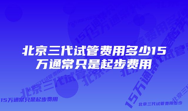 北京三代试管费用多少15万通常只是起步费用