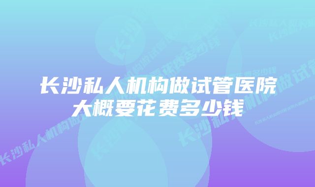 长沙私人机构做试管医院大概要花费多少钱