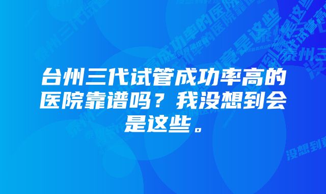 台州三代试管成功率高的医院靠谱吗？我没想到会是这些。