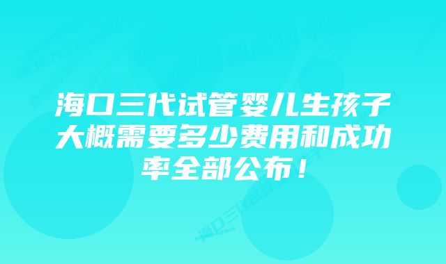 海口三代试管婴儿生孩子大概需要多少费用和成功率全部公布！