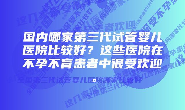 国内哪家第三代试管婴儿医院比较好？这些医院在不孕不育患者中很受欢迎。