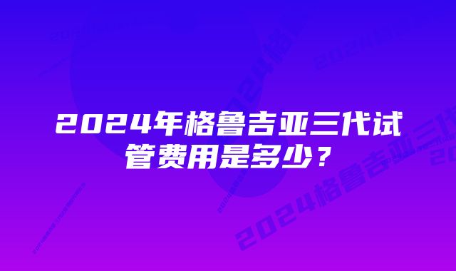 2024年格鲁吉亚三代试管费用是多少？