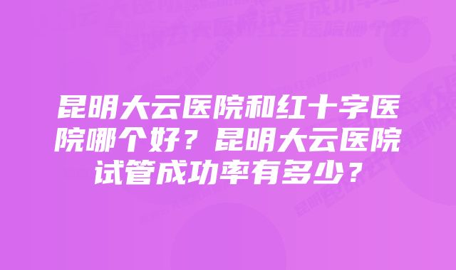 昆明大云医院和红十字医院哪个好？昆明大云医院试管成功率有多少？