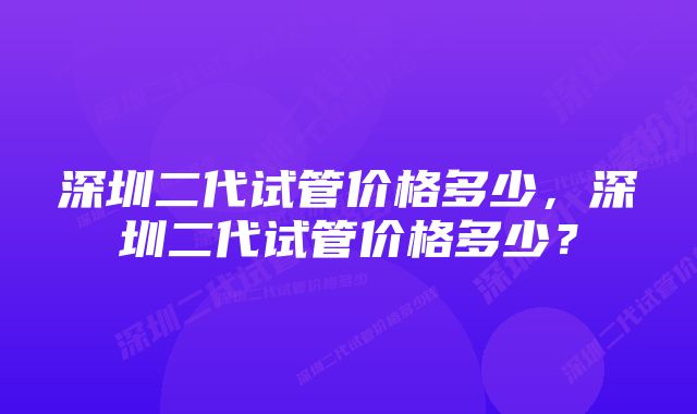 深圳二代试管价格多少，深圳二代试管价格多少？