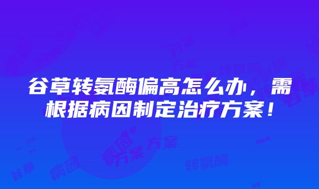 谷草转氨酶偏高怎么办，需根据病因制定治疗方案！