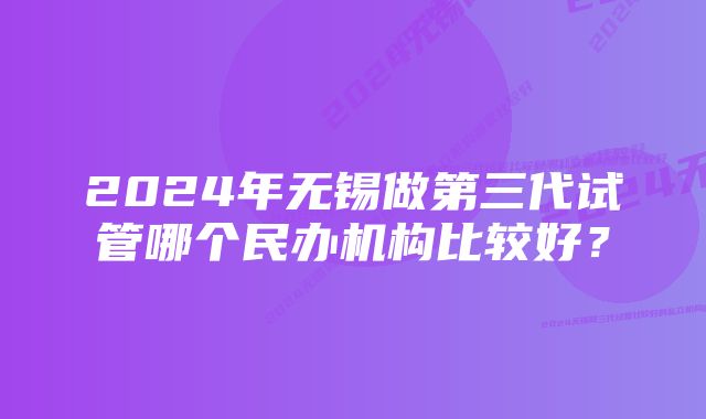 2024年无锡做第三代试管哪个民办机构比较好？