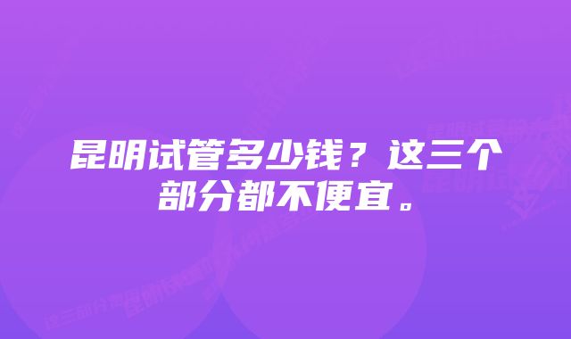 昆明试管多少钱？这三个部分都不便宜。