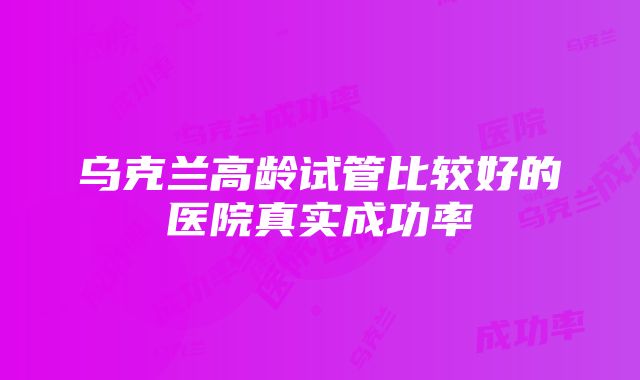 乌克兰高龄试管比较好的医院真实成功率