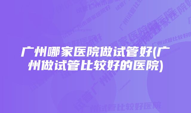 广州哪家医院做试管好(广州做试管比较好的医院)