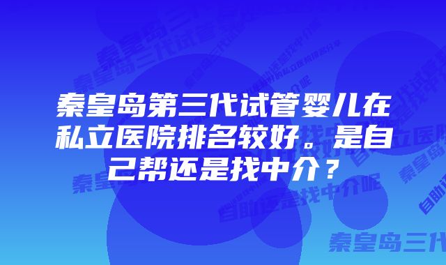 秦皇岛第三代试管婴儿在私立医院排名较好。是自己帮还是找中介？