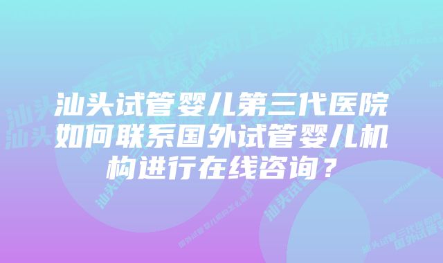 汕头试管婴儿第三代医院如何联系国外试管婴儿机构进行在线咨询？