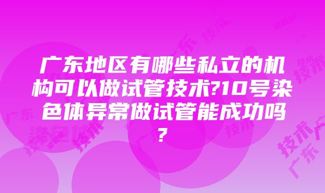 广东地区有哪些私立的机构可以做试管技术?10号染色体异常做试管能成功吗?