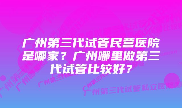 广州第三代试管民营医院是哪家？广州哪里做第三代试管比较好？