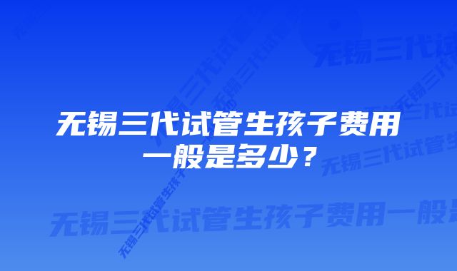 无锡三代试管生孩子费用一般是多少？