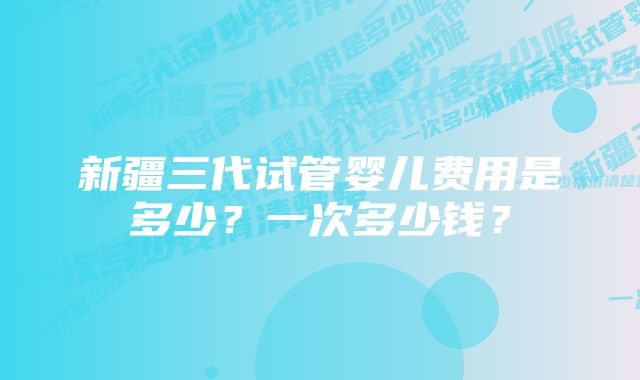 新疆三代试管婴儿费用是多少？一次多少钱？