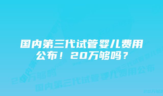 国内第三代试管婴儿费用公布！20万够吗？